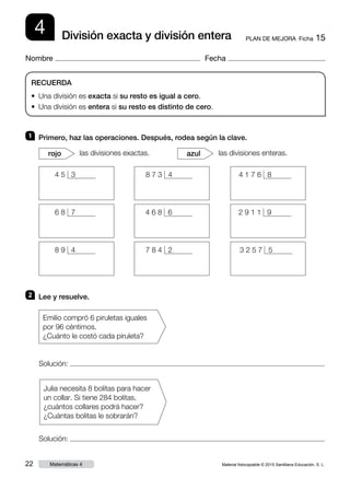 Material fotocopiable © 2015 Santillana Educación, S. L.22 Matemáticas 4
Nombre Fecha
4 PLAN DE MEJORA  Ficha 15División exacta y división entera
RECUERDA
• Una división es exacta si su resto es igual a cero.
• Una división es entera si su resto es distinto de cero.
1 	 Primero, haz las operaciones. Después, rodea según la clave.
2 	 Lee y resuelve.
las divisiones exactas.rojo las divisiones enteras.azul
Solución:
Julia necesita 8 bolitas para hacer
un collar. Si tiene 284 bolitas,
¿cuántos collares podrá hacer?
¿Cuántas bolitas le sobrarán?
Solución:
Emilio compró 6 piruletas iguales
por 96 céntimos.
¿Cuánto le costó cada piruleta?
4 5 3 8 7 3 4 4 1 7 6 8
2 9 1 1 94 6 8 66 8 7
3 2 5 7 58 9 4 7 8 4 2
 