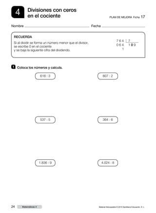 Material fotocopiable © 2015 Santillana Educación, S. L.24 Matemáticas 4
Nombre Fecha
4 PLAN DE MEJORA  Ficha 17
Divisiones con ceros
en el cociente
RECUERDA
Si al dividir se forma un número menor que el divisor,
se escribe 0 en el cociente
y se baja la siguiente cifra del dividendo.
1 	 Coloca los números y calcula.
7 6 4 7
0 6 4 1 0 9
0 0 1
618 : 3
537 : 5
1.836 : 9
807 : 2
364 : 6
4.024 : 8
 