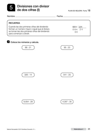 Material fotocopiable © 2015 Santillana Educación, S. L. 25Matemáticas 4
Nombre Fecha
5 PLAN DE MEJORA  Ficha 18
Divisiones con divisor
de dos cifras (I)
RECUERDA
Cuando las dos primeras cifras del dividendo
forman un número mayor o igual que el divisor,
se toman las dos primeras cifras del dividendo
para comenzar a dividir.
1 	 Coloca los números y calcula.
5 0 4 2 1
0 8 4 2 4
0 0
86 : 21
326 : 14
9.054 : 28
95 : 23
541 : 25
4.287 : 35
 