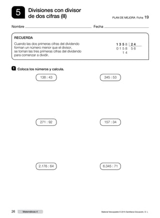 Material fotocopiable © 2015 Santillana Educación, S. L.26 Matemáticas 4
Nombre Fecha
5 PLAN DE MEJORA  Ficha 19
Divisiones con divisor
de dos cifras (II)
RECUERDA
Cuando las dos primeras cifras del dividendo
forman un número menor que el divisor,
se toman las tres primeras cifras del dividendo
para comenzar a dividir.
1 	 Coloca los números y calcula.
1 3  5    8 2 4
0 1 5 8    5   6
   1  4
138 : 43
271 : 92
2.176 : 64
345 : 53
157 : 34
6.345 : 71
 
