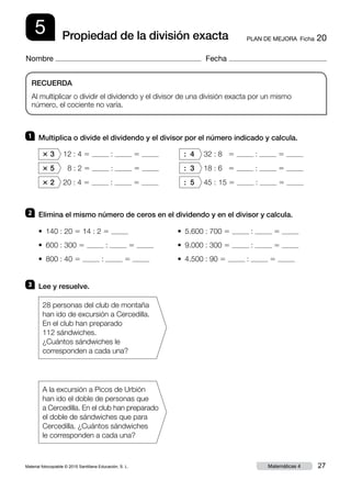 Material fotocopiable © 2015 Santillana Educación, S. L. 27Matemáticas 4
Nombre Fecha
5 PLAN DE MEJORA  Ficha 20Propiedad de la división exacta
RECUERDA
Al multiplicar o dividir el dividendo y el divisor de una división exacta por un mismo
número, el cociente no varía.
1 	 Multiplica o divide el dividendo y el divisor por el número indicado y calcula.
2 	 Elimina el mismo número de ceros en el dividendo y en el divisor y calcula.
3 	 Lee y resuelve.
3 3 12 : 4 5 : 5 	 : 4 32 : 8 5 : 5
3 5 8 : 2 5 : 5 	 : 3 18 : 6 5 : 5
3 2 20 : 4 5 : 5 	 : 5 45 : 15 5 : 5
• 140 : 20 5 14 : 2 5 	 • 5.600 : 700 5 : 5
• 600 : 300 5 : 5 	 • 9.000 : 300 5 : 5
• 800 : 40 5 : 5 	 • 4.500 : 90 5 : 5
28 personas del club de montaña
han ido de excursión a Cercedilla.
En el club han preparado
112 sándwiches.
¿Cuántos sándwiches le
corresponden a cada una?
A la excursión a Picos de Urbión
han ido el doble de personas que
a Cercedilla. En el club han preparado
el doble de sándwiches que para
Cercedilla. ¿Cuántos sándwiches
le corresponden a cada una?
 