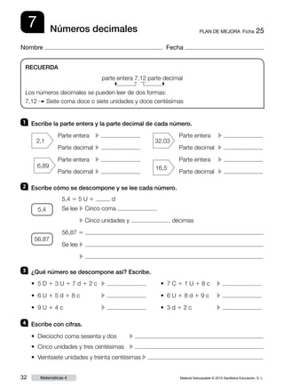 Material fotocopiable © 2015 Santillana Educación, S. L.32 Matemáticas 4
Nombre Fecha
7 PLAN DE MEJORA  Ficha 25Números decimales
RECUERDA
parte entera 7,12 parte decimal
Los números decimales se pueden leer de dos formas:
7,12 Siete coma doce o siete unidades y doce centésimas
1 	 Escribe la parte entera y la parte decimal de cada número.
2 	 Escribe cómo se descompone y se lee cada número.
3 	 ¿Qué número se descompone así? Escribe.
4 	 Escribe con cifras.
Parte entera	 c
Parte decimal	 c
Parte entera	 c
Parte decimal	 c
Parte entera	 c
Parte decimal	 c
Parte entera	 c
Parte decimal	 c
5,4 5 5 U 1 d
Se lee	c Cinco coma
	c Cinco unidades y décimas
56,87 5
Se lee	c
	 c
• Dieciocho coma sesenta y dos 	 c
• Cinco unidades y tres centésimas	 c
• Veintisiete unidades y treinta centésimas c
• 5 D 1 3 U 1 7 d 1 2 c	 c 	 • 7 C 1 1 U 1 8 c	 c
• 6 U 1 5 d 1 8 c	 c 	 • 6 U 1 8 d 1 9 c	 c
• 9 U 1 4 c	 c 	 • 3 d 1 2 c		 c
56,87
5,4
6,89
32,03
16,5
2,1
 