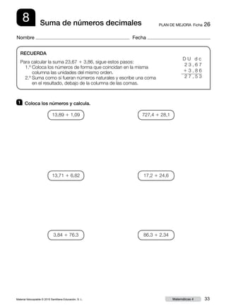Material fotocopiable © 2015 Santillana Educación, S. L. 33Matemáticas 4
Nombre Fecha
8 PLAN DE MEJORA  Ficha 26Suma de números decimales
RECUERDA
Para calcular la suma 23,67 1 3,86, sigue estos pasos:
1.º Coloca los números de forma que coincidan en la misma
columna las unidades del mismo orden.
2.º Suma como si fueran números naturales y escribe una coma
en el resultado, debajo de la columna de las comas.
1 	 Coloca los números y calcula.
D U d c
2 3 , 6 7
1 3 , 8 6
2 7 , 5 3
13,89 1 1,09
13,71 1 6,82
3,84 1 76,3
727,4 1 28,1
17,2 1 24,6
86,3 1 2,34
 