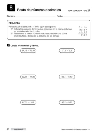 Material fotocopiable © 2015 Santillana Educación, S. L.34 Matemáticas 4
Nombre Fecha
8 PLAN DE MEJORA  Ficha 27Resta de números decimales
RECUERDA
Para calcular la resta 23,67 – 3,86, sigue estos pasos:
1.º Coloca los números de forma que coincidan en la misma columna
las unidades del mismo orden.
2.º Resta como si fueran números naturales y escribe una coma
en el resultado, debajo de la columna de las comas.
1 	 Coloca los números y calcula.
D U d c
2 3 , 6 7
2 3 , 8 6
1 9 , 8 1
34,19 2 12,34
53,21 2 11,82
67,32 2 16,6
27,8 2 8,9
86,1 2 52,3
96,2 2 9,72
 