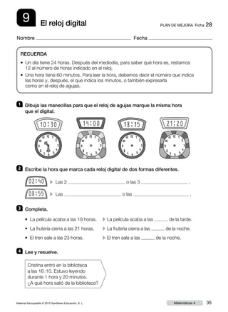 Material fotocopiable © 2015 Santillana Educación, S. L. 35Matemáticas 4
Nombre Fecha
9 PLAN DE MEJORA  Ficha 28El reloj digital
RECUERDA
• Un día tiene 24 horas. Después del mediodía, para saber qué hora es, restamos
12 al número de horas indicado en el reloj.
• Una hora tiene 60 minutos. Para leer la hora, debemos decir el número que indica
las horas y, después, el que indica los minutos, o también expresarla
como en el reloj de agujas.
1 	 Dibuja las manecillas para que el reloj de agujas marque la misma hora
que el digital.
2 	 Escribe la hora que marca cada reloj digital de dos formas diferentes.
3 	 Completa.
4 	 Lee y resuelve.
Cristina entró en la biblioteca
a las 16 : 10. Estuvo leyendo
durante 1 hora y 20 minutos.
¿A qué hora salió de la biblioteca?
• La película acaba a las 19 horas.	 c La película acaba a las de la tarde.
• La frutería cierra a las 21 horas.	 c La frutería cierra a las de la noche.
• El tren sale a las 23 horas.	 c El tren sale a las de la noche.
c Las 2 o las 3 .
c Las o las .
 