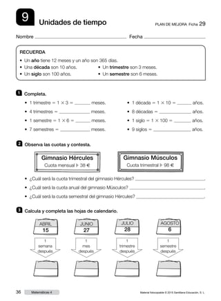 Material fotocopiable © 2015 Santillana Educación, S. L.36 Matemáticas 4
Nombre Fecha
9 PLAN DE MEJORA  Ficha 29Unidades de tiempo
RECUERDA
• Un año tiene 12 meses y un año son 365 días.
• Una década son 10 años.	 • Un trimestre son 3 meses.
• Un siglo son 100 años.	 • Un semestre son 6 meses.
1 	 Completa.
2 	 Observa las cuotas y contesta.
3 	 Calcula y completa las hojas de calendario.
• 1 trimestre 5 1 3 3 5 meses.
• 4 trimestres 5 meses.
• 1 semestre 5 1 3 6 5 meses.
• 7 semestres 5 meses.
• ¿Cuál será la cuota trimestral del gimnasio Hércules? .
• ¿Cuál será la cuota anual del gimnasio Músculos? .
• ¿Cuál será la cuota semestral del gimnasio Hércules? .
• 1 década 5 1 3 10 5 años.
• 8 décadas 5 años.
• 1 siglo 5 1 3 100 5 años.
• 9 siglos 5 años.
1
semana
después
1
mes
después
JULIO
28
1
trimestre
después
1
semestre
después
ABRIL
15
JUNIO
27
AGOSTO
6
Gimnasio Hércules
Cuota mensual c 38 €
Gimnasio Músculos
Cuota trimestral c 98 €
 
