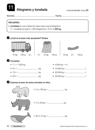 Material fotocopiable © 2015 Santillana Educación, S. L.42 Matemáticas 4
Nombre Fecha
11 PLAN DE MEJORA  Ficha 35Kilogramo y tonelada
RECUERDA
La tonelada es una unidad de masa mayor que el kilogramo.
• 1 tonelada es igual a 1.000 kilogramos c 1 t 5 1.000 kg.
1 	 ¿Cuál es el peso más apropiado? Rodea.
2 	 Completa.
3 	 Expresa el peso de estos animales en kilos.
• 1 t 5 1.000 kg
• 6 t 5 kg
• 13 t 5 kg
• 20 t 5 kg
• 4.000 kg 5 4 t
• 15.000 kg 5 t
• 32.000 kg 5 t
• 48.000 kg 5 t
15 kg 700 g 8 t 4 t 10 kg 100 g 10 kg 2 t 150 g
c 2 t y 150 kg 5 kg
c 4 t y 50 kg 5 kg
c 30 t y 12 kg 5 kg
 