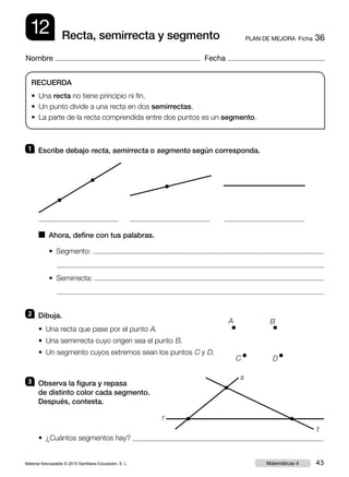 Material fotocopiable © 2015 Santillana Educación, S. L. 43Matemáticas 4
Nombre Fecha
12 PLAN DE MEJORA  Ficha 36Recta, semirrecta y segmento
RECUERDA
• Una recta no tiene principio ni fin.
• Un punto divide a una recta en dos semirrectas.
• La parte de la recta comprendida entre dos puntos es un segmento.
1 	 Escribe debajo recta, semirrecta o segmento según corresponda.
2 	 Dibuja.
3 	 Observa la figura y repasa
de distinto color cada segmento.
Después, contesta.
• Una recta que pase por el punto A.
• Una semirrecta cuyo origen sea el punto B.
• Un segmento cuyos extremos sean los puntos C y D.
• ¿Cuántos segmentos hay?
■  Ahora, define con tus palabras.
•  Segmento:
•  Semirrecta:
s
t
r
A B
C D
 