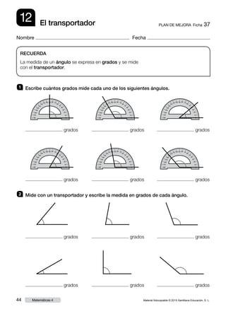 Material fotocopiable © 2015 Santillana Educación, S. L.44 Matemáticas 4
Nombre Fecha
12 PLAN DE MEJORA  Ficha 37El transportador
RECUERDA
La medida de un ángulo se expresa en grados y se mide
con el transportador.
1 	 Escribe cuántos grados mide cada uno de los siguientes ángulos.
2 	 Mide con un transportador y escribe la medida en grados de cada ángulo.
grados
grados
grados
grados
grados
grados
grados
grados
grados
grados
grados
grados
 