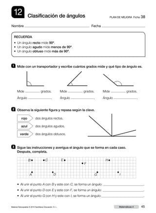 Material fotocopiable © 2015 Santillana Educación, S. L. 45Matemáticas 4
Nombre Fecha
12 PLAN DE MEJORA  Ficha 38Clasificación de ángulos
RECUERDA
• Un ángulo recto mide 90º.
• Un ángulo agudo mide menos de 90º.
• Un ángulo obtuso mide más de 90º.
1 	 Mide con un transportador y escribe cuántos grados mide y qué tipo de ángulo es.
2 	 Observa la siguiente figura y repasa según la clave.
3 	 Sigue las instrucciones y averigua el ángulo que se forma en cada caso.
Después, completa.
• Al unir el punto A con B y este con C, se forma un ángulo: .
• Al unir el punto D con E y este con F, se forma un ángulo: .
• Al unir el punto G con H y este con I, se forma un ángulo: .
dos ángulos rectos.rojo
dos ángulos agudos.azul
dos ángulos obtusos.verde
Mide grados.
Ángulo .
Mide grados.
Ángulo .
Mide grados.
Ángulo .
B C
A
E
F
D I
H
G
 