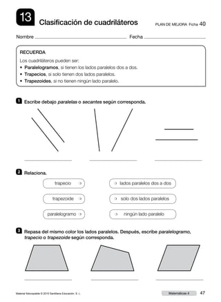 Material fotocopiable © 2015 Santillana Educación, S. L. 47Matemáticas 4
Nombre Fecha
13 PLAN DE MEJORA  Ficha 40Clasificación de cuadriláteros
RECUERDA
Los cuadriláteros pueden ser:
• Paralelogramos, si tienen los lados paralelos dos a dos.
• Trapecios, si solo tienen dos lados paralelos.
• Trapezoides, si no tienen ningún lado paralelo.
1 	 Escribe debajo paralelas o secantes según corresponda.
2 	 Relaciona.
3 	 Repasa del mismo color los lados paralelos. Después, escribe paralelogramo,
trapecio o trapezoide según corresponda.
trapecio ❍ ❍ lados paralelos dos a dos
trapezoide ❍ ❍ solo dos lados paralelos
paralelogramo ❍ ❍ ningún lado paralelo
 