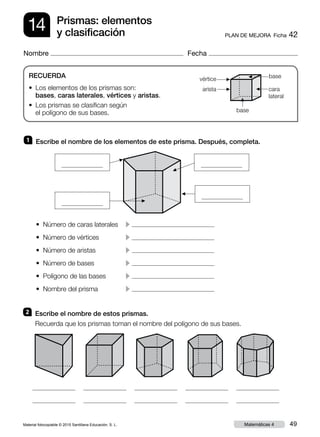 Material fotocopiable © 2015 Santillana Educación, S. L. 49Matemáticas 4
Nombre Fecha
14 PLAN DE MEJORA  Ficha 42
Prismas: elementos
y clasificación
RECUERDA
• Los elementos de los prismas son:
bases, caras laterales, vértices y aristas.
• Los prismas se clasifican según
el polígono de sus bases.
2 	 Escribe el nombre de estos prismas.
Recuerda que los prismas toman el nombre del polígono de sus bases.
1 	 Escribe el nombre de los elementos de este prisma. Después, completa.
▲
• Número de caras laterales	 c
• Número de vértices	 c
• Número de aristas	 c
• Número de bases	 c
• Polígono de las bases	 c
• Nombre del prisma	 c
base
base
cara
lateral
vértice
arista
▲
▲▲
▲
▲
▲
▲
▲
 