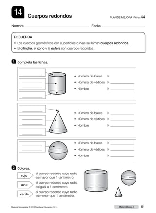 Material fotocopiable © 2015 Santillana Educación, S. L. 51Matemáticas 4
Nombre Fecha
14 PLAN DE MEJORA  Ficha 44Cuerpos redondos
RECUERDA
• Los cuerpos geométricos con superficies curvas se llaman cuerpos redondos.
• El cilindro, el cono y la esfera son cuerpos redondos.
2 	 Colorea.
1 	 Completa las fichas.
el cuerpo redondo cuyo radio
es mayor que 1 centímetro.
rojo
el cuerpo redondo cuyo radio
es igual a 1 centímetro.
azul
el cuerpo redondo cuyo radio
es menor que 1 centímetro.
verde
• Número de bases	 c
• Número de vértices	 c
• Nombre	 c
• Número de bases	 c
• Número de vértices	 c
• Nombre	 c
• Número de bases	 c
• Número de vértices	 c
• Nombre	 c
▲
▲
▲
▲
▲
▲▲
 
