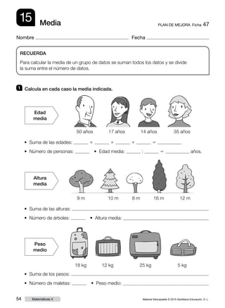 Material fotocopiable © 2015 Santillana Educación, S. L.54 Matemáticas 4
Nombre Fecha
15 PLAN DE MEJORA  Ficha 47Media
RECUERDA
Para calcular la media de un grupo de datos se suman todos los datos y se divide
la suma entre el número de datos.
1 	 Calcula en cada caso la media indicada.
• Suma de las edades: 1 1 1 5
• Número de personas:   • Edad media: : 5 años.
• Suma de las alturas:
• Número de árboles:   • Altura media:
• Suma de los pesos:
• Número de maletas:   • Peso medio:
Edad
media
Peso
medio
50 años 17 años 14 años 35 años
9 m 10 m 8 m 16 m 12 m
18 kg 12 kg 25 kg 5 kg
Altura
media
 
