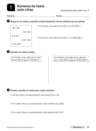 Material fotocopiable © 2015 Santillana Educación, S. L. 55Matemáticas 4
Nombre Fecha
1 PROGRAMA DE AMPLIACIÓN  Ficha 1
Números de hasta
siete cifras
1 	 Busca en el cuadro y escribe la descomposición de los números que se indican.
•  El número cuyo valor de la cifra 2 es 200.000 U.
•  El número cuyo valor de la cifra 2 es 2.000.000 U.
2 	 Escribe con cifras y letras.
Un número cuyo valor de su cifra
de las CM es igual a 700.000 U.
Un número cuyo valor de su cifra de
las U. de millón es igual a 8.000.000 U.
3 	 Piensa y escribe en cada caso cuatro números.
•  De tres cifras y su aproximación a las decenas es 750.
•  De cuatro cifras y su aproximación a las centenas es 3.600.
•  De cuatro cifras y su aproximación a las decenas es 8.340.
367.200
523.760
216.372
3.621.780
2.531.690
 