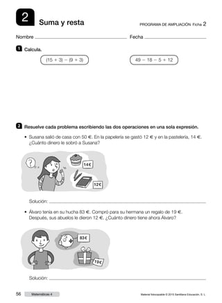 Material fotocopiable © 2015 Santillana Educación, S. L.56 Matemáticas 4
Nombre Fecha
2 PROGRAMA DE AMPLIACIÓN  Ficha 2Suma y resta
1 	 Calcula.
2 	 Resuelve cada problema escribiendo las dos operaciones en una sola expresión.
(15 1 3) 2 (9 1 3) 49 2 18 2 5 1 12
• Álvaro tenía en su hucha 83 €. Compró para su hermana un regalo de 19 €.
Después, sus abuelos le dieron 12 €. ¿Cuánto dinero tiene ahora Álvaro?
Solución:
Solución:
• Susana salió de casa con 50 €. En la papelería se gastó 12 € y en la pastelería, 14 €.
¿Cuánto dinero le sobró a Susana?
14 €
12 €
83 €
19 €
 