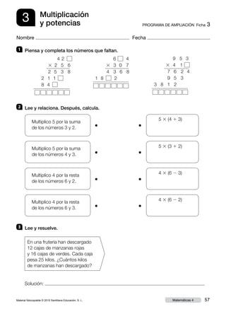 Material fotocopiable © 2015 Santillana Educación, S. L. 57Matemáticas 4
Nombre Fecha
3 PROGRAMA DE AMPLIACIÓN  Ficha 3
Multiplicación
y potencias
Solución:
1 	 Piensa y completa los números que faltan.
2 	 Lee y relaciona. Después, calcula.
3 	 Lee y resuelve.
  9 5 3
3 4 1
7 6 2 4
9 5 3
3 8 1 2
	
●
	
●
     5 3 (4 1 3)
Multiplico 5 por la suma
de los números 3 y 2.
	
●
	
●
     5 3 (3 1 2)Multiplico 5 por la suma
de los números 4 y 3.
	
●
	
●
     4 3 (6 2 3)Multiplico 4 por la resta
de los números 6 y 2.
	
●
	
●
     4 3 (6 2 2)Multiplico 4 por la resta
de los números 6 y 3.
En una frutería han descargado
12 cajas de manzanas rojas
y 16 cajas de verdes. Cada caja
pesa 25 kilos. ¿Cuántos kilos
de manzanas han descargado?
  6 4
3 3 0 7
4 3 6 8
1 8 2
  4 2
3 2 5 6
2 5 3 8
2 1 1
 8  4 
 
