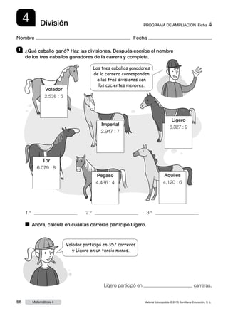Material fotocopiable © 2015 Santillana Educación, S. L.58 Matemáticas 4
Nombre Fecha
4 PROGRAMA DE AMPLIACIÓN  Ficha 4División
1 	 ¿Qué caballo ganó? Haz las divisiones. Después escribe el nombre
de los tres caballos ganadores de la carrera y completa.
■  Ahora, calcula en cuántas carreras participó Ligero.
Volador participó en 357 carreras
y Ligero en un tercio menos.
1.º  2.º  3.º 
Los tres caballos ganadores
de la carrera corresponden
a las tres divisiones con
los cocientes menores.
Volador
2.538 : 5
Tor
6.079 : 8
Imperial
2.947 : 7
Ligero
6.327 : 9
Pegaso
4.436 : 4
Aquiles
4.120 : 6
Ligero participó en carreras.
 