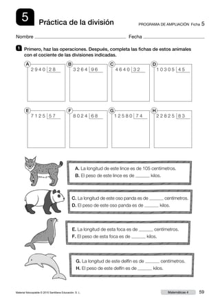 Material fotocopiable © 2015 Santillana Educación, S. L. 59Matemáticas 4
Nombre Fecha
5 PROGRAMA DE AMPLIACIÓN  Ficha 5Práctica de la división
1 	 Primero, haz las operaciones. Después, completa las fichas de estos animales
con el cociente de las divisiones indicadas.
A. La longitud de este lince es de 105 centímetros.
B. El peso de este lince es de kilos.
C. La longitud de este oso panda es de centímetros.
D. El peso de este oso panda es de kilos.
E. La longitud de esta foca es de centímetros.
F. El peso de esta foca es de kilos.
G. La longitud de este delfín es de centímetros.
H. El peso de este delfín es de kilos.
7 1 2 5 5 7
2 9 4 0 2 8
A
E
8 0 2 4 6 8
3 2 6 4 9 6
B
F
1 2 5 8 0 7 4
4 6 4 0 3 2
C
G
2 2 8 2 5 8 3
1 0 3 0 5 4 5
D
H
 