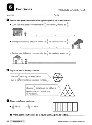 Material fotocopiable © 2015 Santillana Educación, S. L.60 Matemáticas 4
Nombre Fecha
6 PROGRAMA DE AMPLIACIÓN  Ficha 6Fracciones
1 	 Señala en rojo el tramo del camino que ha podido recorrer cada niño.
2 	 Sigue las indicaciones y colorea.
3 	 Observa la figura y colorea.
• Juan sale de la casa y recorre más de
3
–
5
del camino y menos de
4
–
5
.
• Adela parte del árbol y recorre menos de
4
–
7
del camino y más de
2
–
7
.
• Cristina sale de la casa y recorre más de
3
–
8
del camino y menos de
7
–
8
.
• 
5
–
10
en rojo.     • 
3
–
10
en verde.
■  Ahora, escribe la fracción de la figura que has pintado en total.
Colorea
2
–
6
de la figura, de tal forma
que la parte sin colorear sean dos rombos.
Colorea
3
–
9
de la figura, de tal forma
que la parte sin colorear sea
un hexágono.
 