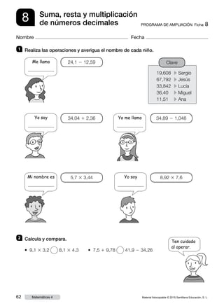Material fotocopiable © 2015 Santillana Educación, S. L.62 Matemáticas 4
Nombre Fecha
8 PROGRAMA DE AMPLIACIÓN  Ficha 8
Suma, resta y multiplicación
de números decimales
19,608	 c Sergio
67,792	 c Jesús
33,842	 c Lucía
36,40	 c Miguel
11,51	 c Ana
1 	 Realiza las operaciones y averigua el nombre de cada niño.
2 	 Calcula y compara.
Me llamo
.
Ten cuidado
al operar.
24,1 2 12,59
34,04 1 2,36
5,7 3 3,44
34,89 2 1,048
8,92 3 7,6
Clave
• 9,1 3 3,2 8,1 3 4,3   • 7,5 1 9,78 41,9 2 34,26
Yo soy
.
Mi nombre es
.
Yo soy
.
Yo me llamo
.
 