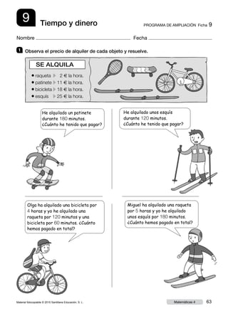 Material fotocopiable © 2015 Santillana Educación, S. L. 63Matemáticas 4
Nombre Fecha
9 PROGRAMA DE AMPLIACIÓN  Ficha 9Tiempo y dinero
1 	 Observa el precio de alquiler de cada objeto y resuelve.
He alquilado unos esquís
durante 120 minutos.
¿Cuánto he tenido que pagar?
● raqueta	 c 2 € la hora.
● patinete	c11 € la hora.
● bicicleta	c18 € la hora.
● esquís	 c25 € la hora.
SE ALQUILA
He alquilado un patinete
durante 180 minutos.
¿Cuánto he tenido que pagar?
Olga ha alquilado una bicicleta por
4 horas y yo he alquilado una
raqueta por 120 minutos y una
bicicleta por 60 minutos. ¿Cuánto
hemos pagado en total?
Miguel ha alquilado una raqueta
por 5 horas y yo he alquilado
unos esquís por 180 minutos.
¿Cuánto hemos pagado en total?
 