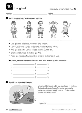 Material fotocopiable © 2015 Santillana Educación, S. L.64 Matemáticas 4
Nombre Fecha
10 PROGRAMA DE AMPLIACIÓN  Ficha 10Longitud
1 	 Escribe debajo de cada atleta su nombre.
2 	 Agudiza el ingenio y averigua.
■  Ahora, escribe el nombre de cada niño y los metros que ha recorrido.
• Luis, que lleva calcetines, recorrió 1 km y 50 dam.
• Marcos, que tiene a Cris a su derecha, recorrió 10 hm y 700 m.
• Ana, que está entre Marcos y Pepe, recorrió 20.000 dm.
• Cris recorrió la mitad de metros que Ana.
• Pepe, que no usa gafas, recorrió un tercio de la distancia de Luis.
•    c  m
•    c  m
•    c  m
•    c  m
•    c  m
Un caracol tiene que subir una cuesta de 11 metros.
Cada día, el caracol sube 5 metros, pero por la
noche, se resbala y baja 2 metros. ¿Cuántos días
tarda en subir la cuesta?
Solución: .
 