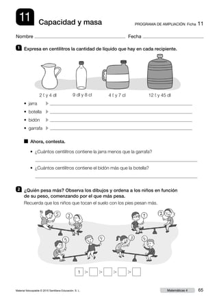 Material fotocopiable © 2015 Santillana Educación, S. L. 65Matemáticas 4
Nombre Fecha
11 PROGRAMA DE AMPLIACIÓN  Ficha 11Capacidad y masa
2 	 ¿Quién pesa más? Observa los dibujos y ordena a los niños en función
de su peso, comenzando por el que más pesa.
Recuerda que los niños que tocan el suelo con los pies pesan más.
1 	 Expresa en centilitros la cantidad de líquido que hay en cada recipiente.
•  jarra	 c 
• botella	 c
•  bidón	 c 
•  garrafa	 c 
•  ¿Cuántos centilitros contiene la jarra menos que la garrafa?

•  ¿Cuántos centilitros contiene el bidón más que la botella?

■  Ahora, contesta.
1 . . . .
2 ¬ y 4 dl 9 dl y 8 cl 4 ¬ y 7 cl 12 ¬ y 45 dl
 