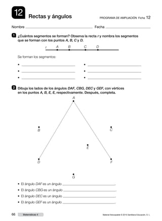 Material fotocopiable © 2015 Santillana Educación, S. L.66 Matemáticas 4
Nombre Fecha
12 PROGRAMA DE AMPLIACIÓN  Ficha 12Rectas y ángulos
2 	 Dibuja los lados de los ángulos DAF, CBG, DEC y GEF, con vértices
en los puntos A, B, E, E, respectivamente. Después, completa.
• El ángulo DAF es un ángulo .
• El ángulo CBG es un ángulo .
• El ángulo DEC es un ángulo .
• El ángulo GEF es un ángulo .
A
B
E
D
G
F
C
1 	 ¿Cuántos segmentos se forman? Observa la recta r y nombra los segmentos
que se forman con los puntos A, B, C y D.
Se forman los segmentos:
•
•
•
•
•
•
r A B C D
 