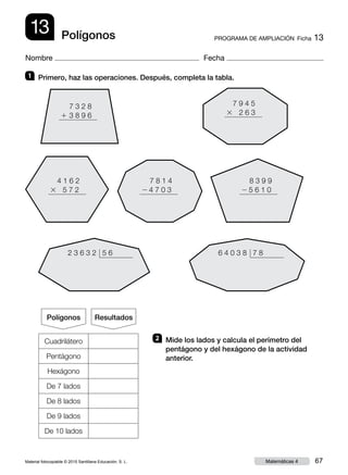 Material fotocopiable © 2015 Santillana Educación, S. L. 67Matemáticas 4
Nombre Fecha
13 PROGRAMA DE AMPLIACIÓN  Ficha 13Polígonos
1 	 Primero, haz las operaciones. Después, completa la tabla.
2 	 Mide los lados y calcula el perímetro del
pentágono y del hexágono de la actividad
anterior.
7 3 2 8
1  3 8 9 6
8 3 9 9
2 5 6 1 0
7 8 1 4
2 4 7 0 3
7 9 4 5
3 2 6 3
4 1 6 2
3 5 7 2
2 3 6 3 2 5 6 6 4 0 3 8 7 8
Polígonos Resultados
Cuadrilátero
Pentágono
Hexágono
De 7 lados
De 8 lados
De 9 lados
De 10 lados
 