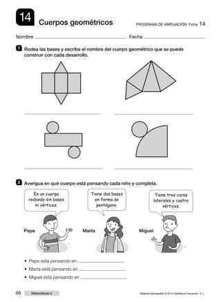 Material fotocopiable © 2015 Santillana Educación, S. L.68 Matemáticas 4
Nombre Fecha
14 PROGRAMA DE AMPLIACIÓN  Ficha 14Cuerpos geométricos
1 	 Rodea las bases y escribe el nombre del cuerpo geométrico que se puede
construir con cada desarrollo.
2 	 Averigua en qué cuerpo está pensando cada niño y completa.
•  Pepe está pensando en .
•  Marta está pensando en .
•  Miguel está pensando en .
Pepe Marta Miguel
Es un cuerpo
redondo sin bases
ni vértices.
Tiene tres caras
laterales y cuatro
vértices.
Tiene dos bases
en forma de
pentágono.
 