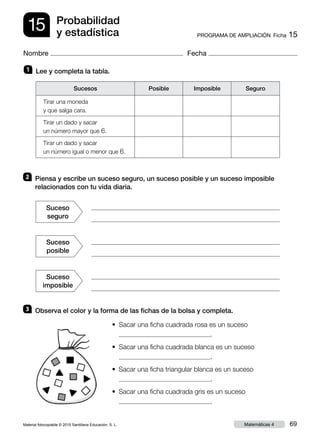 Material fotocopiable © 2015 Santillana Educación, S. L. 69Matemáticas 4
Nombre Fecha
15 PROGRAMA DE AMPLIACIÓN  Ficha 15
Probabilidad
y estadística
2 	 Piensa y escribe un suceso seguro, un suceso posible y un suceso imposible
relacionados con tu vida diaria.
3 	 Observa el color y la forma de las fichas de la bolsa y completa.
1 	 Lee y completa la tabla.
•	 Sacar una ficha cuadrada rosa es un suceso 
.
•	 Sacar una ficha cuadrada blanca es un suceso	 
.
•  Sacar una ficha triangular blanca es un suceso	 
.
•  Sacar una ficha cuadrada gris es un suceso	 
.
Tirar una moneda
y que salga cara.
Tirar un dado y sacar
un número mayor que 6.
Tirar un dado y sacar
un número igual o menor que 6.
Sucesos Posible Imposible Seguro
Suceso
seguro
Suceso
posible
Suceso
imposible
 
