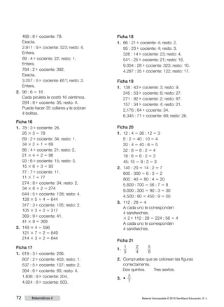 Material fotocopiable © 2015 Santillana Educación, S. L.72 Matemáticas 4
	 468 : 6 c cociente: 78.
	 Exacta.
	 2.911 : 9 c cociente: 323; resto: 4.
	 Entera.
	 89 : 4 c cociente: 22; resto: 1.
	 Entera.
	 784 : 2 c cociente: 392.
	 Exacta.
	 3.257 : 5 c cociente: 651; resto: 2.
	 Entera.
2.	 96 : 6 5 16
Cada piruleta le costó 16 céntimos.
	 284 : 8 c cociente: 35; resto: 4.
	 Puede hacer 35 collares y le sobran
4 bolitas.
Ficha 16
1.	 78 : 3 c cociente: 26.
	 26 3 3 5 78
	 69 : 2 c cociente: 34; resto: 1.
	 34 3 2 1 1 5 69
	 86 : 4 c cociente: 21; resto: 2.
	 21 3 4 1 2 5 86
	 93 : 6 c cociente: 15; resto: 3.
	 15 3 6 1 3 5 93
	 77 : 7 c cociente: 11.
	11 3 7 5 77
	 274 : 8 c cociente: 34; resto: 2.
	 34 3 8 1 2 5 274
	 644 : 5 c cociente: 128; resto: 4.
	 128 3 5 1 4 5 644
	 317 : 3 c cociente: 105; resto: 2.
	 105 3 3 1 2 5 317
	 369 : 9 c cociente: 41.
	 41 3 9 5 369
2.	 149 3 4 5 596
	 121 3 7 1 2 5 849
	 214 3 3 1 2 5 644
Ficha 17
1.	 618 : 3 c cociente: 206.
	 807 : 2 c cociente: 403; resto: 1.
	 537 : 5 c cociente: 107; resto: 2.
	 364 : 6 c cociente: 60; resto: 4.
	 1.836 : 9 c cociente: 204.
	 4.024 : 8 c cociente: 503.
Ficha 18
1.	 86 : 21 c cociente: 4; resto: 2.
	 95 : 23 c cociente: 4; resto: 3.
	 326 : 14 c cociente: 23; resto: 4.
	 541 : 25 c cociente: 21; resto: 16.
	 9.054 : 28 c cociente: 323; resto: 10.
	 4.287 : 35 c cociente: 122; resto: 17.
Ficha 19
1.	 138 : 43 c cociente: 3; resto: 9.
	 345 : 53 c cociente: 6; resto: 27.
	 271 : 92 c cociente: 2; resto: 87.
	 157 : 34 c cociente: 4; resto: 21.
	 2.176 : 64 c cociente: 34.
	 6.345 : 71 c cociente: 89; resto: 26.
Ficha 20
1.	 12 : 4 5 36 : 12 5 3
	 8 : 2 5 40 : 10 5 4
	 20 : 4 5 40 : 8 5 5
	 32 : 8 5 8 : 2 5 4
	 18 : 6 5 6 : 2 5 3
	 45: 15 5 9 : 3 5 3
2.	 140 : 20 5 14 : 2 5 7
	 600 : 300 5 6 : 3 5 2
	 800 : 40 5 80 : 4 5 20
	 5.600 : 700 5 56 : 7 5 8
	 9.000 : 300 5 90 : 3 5 30
	 4.500 : 90 5 450 : 9 5 50
3.	 112 : 28 5 4
	 A cada uno le corresponden
4 sándwiches.
	 3 2 c 112 : 28 5 224 : 56 5 4
	 A cada uno le corresponden
4 sándwiches.
Ficha 21
1.	
1
3
    
2
4
    
5
8
2.	 Compruebe que se colorean las figuras
correctamente.
	 Dos quintos.     Tres sextos.
3.	 • 
3
7
 