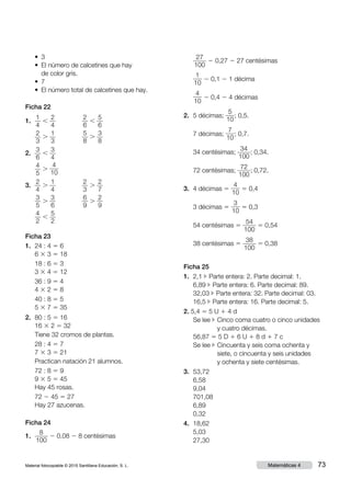 Material fotocopiable © 2015 Santillana Educación, S. L. 73Matemáticas 4
	 •  3
	 • El número de calcetines que hay
de color gris.
	 •  7
	 •  El número total de calcetines que hay.
Ficha 22
1.	
1
4
,
2
4
	
2
6
,
5
6
	
2
3
.
1
3
	
5
8
.
3
8
2.	
3
6
,
3
4
	
4
5
.
4
10
3.	
2
4
.
1
4
	
2
3
.
2
7
	
3
5
.
3
6
	
6
9
.
2
9
	
4
2
,
5
2
Ficha 23
1.	 24 : 4 5 6
6 3 3 5 18
	 18 : 6 5 3
3 3 4 5 12
	 36 : 9 5 4
4 3 2 5 8
	 40 : 8 5 5
5 3 7 5 35
2.	 80 : 5 5 16
	16 3 2 5 32
	 Tiene 32 cromos de plantas.
	 28 : 4 5 7
7 3 3 5 21
	 Practican natación 21 alumnos.
	 72 : 8 5 9
9 3 5 5 45
Hay 45 rosas.
	 72 2 45 5 27
Hay 27 azucenas.
Ficha 24
1.	
8
100
2 0,08 2 8 centésimas
	
27
100
2 0,27 2 27 centésimas
	
1
10
2 0,1 2 1 décima
	
4
10
2 0,4 2 4 décimas
2.	 5 décimas;
5
10
; 0,5.
	 7 décimas;
7
10
; 0,7.
	 34 centésimas;
34
100
; 0,34.
	 72 centésimas;
72
100
; 0,72.
3.	 4 décimas 5
4
10
5 0,4
	 3 décimas 5
3
10
5 0,3
	 54 centésimas 5
54
100
5 0,54
	 38 centésimas 5
38
100
5 0,38
Ficha 25
1.	 2,1 c Parte entera: 2. Parte decimal: 1.
	 6,89 c Parte entera: 6. Parte decimal: 89.
	 32,03 c Parte entera: 32. Parte decimal: 03.
	 16,5 c Parte entera: 16. Parte decimal: 5.
2. 5,4 5 5 U 1 4 d
	 Se lee c Cinco coma cuatro o cinco unidades
y cuatro décimas.
	 56,87 5 5 D 1 6 U 1 8 d 1 7 c
	 Se lee c Cincuenta y seis coma ochenta y
siete, o cincuenta y seis unidades
y ochenta y siete centésimas.
3.	 53,72	
	 6,58	
	 9,04	
	 701,08
	 6,89
	 0,32
4.	 18,62
	 5,03
	 27,30
 