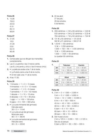 Material fotocopiable © 2015 Santillana Educación, S. L.74 Matemáticas 4
Ficha 26
1.	 14,98
	 755,5
	 20,53
	 41,8
	 80,14
	 88,64
Ficha 27
1.	 21,85
	 18,9
	 41,39
	 33,8
	 50,72
	 86,48
Ficha 28
1.	 Compruebe que se dibujan las manecillas
correctamente.
2.	 Las 2 y cuarenta o las 3 menos veinte.
	 Las 8 y cincuenta y cinco o las 9 menos cinco.
3.	 •  La pelicula acaba a las 7 de la tarde.
	 •  La frutería cierra a las 9 de la noche.
	 •  El tren sale a las 11 de la noche.
4.	 A las 17:30.
Ficha 29
1.	 1 trimestre 5 1 3 3 5 3 meses
	 4 trimestres 5 4 3 3 5 12 meses
	 1 semestre 5 1 3 6 5 6 meses
	 7 semestres 5 7 3 6 5 42 meses
	 1 década 5 1 3 10 5 10 años
	 8 décadas 5 8 3 10 5 80 años
	 1 siglo 5 1 3 100 5 100 años
	 9 siglos 5 9 3 100 5 900 años
2.	 • La cuota trimestral del gimnasio
Hércules será:
38 3 3 5 114 €
	 • La cuota anual del gimnasio
Músculos será:
98 3 4 5 392 €
	 • La cuota semestral del gimnasio
Hércules será:
38 3 6 5 228 €
3.	 22 de abril.
	 27 de julio.
	 28 de octubre.
	 6 de febrero.
Ficha 30
1.	 283 céntimos 5 2 € y 83 céntimos 5 2,83 €
	 532 céntimos 5 5 € y 32 céntimos 5 5,32 €
	 764 céntimos 5 7 € y 64 céntimos 5 7,64 €
2.	 131 € y 55 céntimos 5 131,55 €
	 562 € y 21 céntimos 5 562,21 €
3.	 1,50 € 5 150 céntimos
	 12 € 5 1.200 céntimos
	 1.200 1 150 1 85 5 1.435 céntimos
	 15 € 5 1.500 céntimos
	 1.500 2 1.435 5 65 céntimos
	 Le quedan 65 céntimos.
Ficha 31
1.	 Televisor Camión
dm 1 m 5 10 dm 4 m 5 40 dm
cm 1 m 5 100 cm 4 m 5 400 cm
mm 1 m 5 1.000 mm 4 m 5 4.000 mm
Árbol Frigorífico
dm 5 m 5 50 dm 2 m 5 20 dm
cm 5 m 5 500 cm 2 m 5 200 cm
mm 5 m 5 5.000 mm 2 m 5 2.000 mm
Ficha 32
1.	 2 km 5 2 3 1.000 5 2.000 m
	 5 km 5 5 3 1.000 5 5.000 m
	 12 km 5 12 3 1.000 5 12.000 m
	 8 hm 5 8 3 100 5 800 m
	 45 hm 5 45 3 100 5 4.500 m
	 90 hm 5 90 3 100 5 9.000 m
	 6 dam 5 6 3 10 5 60 m
	 60 dam 5 60 3 10 5 600 m
	 99 dam 5 99 3 10 5 990 m
2.	 Del museo al zoo:
2 km y 120 m 5 2.000 1 120 5 2.120 m
	 Del zoo al parque:
8 dam y 250 m 5 80 1 250 5 330 m
 
