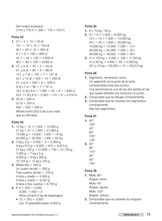Material fotocopiable © 2015 Santillana Educación, S. L. 75Matemáticas 4
	 Del museo al parque: 	
3 hm y 170 m 5 300 1 170 5 470 m
Ficha 33
1.	 2 ¬ 5 2 3 10 5 20 dl
	 15 ¬ 5 15 3 10 5 150 dl
	 92 ¬ 5 92 3 10 5 920 dl
	 8 ¬ 5 8 3 100 5 800 cl
	 45 ¬ 5 45 3 100 5 4.500 cl
	 90 ¬ 5 90 3 100 5 9.000 cl
2.	 3 ¬ y 3 dl 5 30 1 3 5 33 dl
	 8 ¬ y 6 dl 5 80 1 6 5 86 dl
	 14 ¬ y 7 dl 5 140 1 7 5 147 dl
	 25 ¬ y 12 dl 5 250 1 12 5 262 dl
	 5 ¬ y 8 cl 5 500 1 8 5 508 cl
	 9 dl y 7 cl 5 90 1 7 5 97 cl
	16 ¬, 4 dl y 9 cl 5 1.600 1 40 1 9 5 1.649 cl
	 23 ¬, 11 dl y 8 cl 5 2.300 1 110 1 8 5 2.418 cl
3.	 50 dl 5 500 cl
	 25 dl 5 250 cl
	 500 2 250 5 250 cl
	 Alfredo tomó 250 cl de zumo más
que su hermana.
Ficha 34
1.	 12 kg 5 12 3 1.000 5 12.000 g
	 21 kg 5 21 3 1.000 5 21.000 g
	 14.000 g 5 14.000 : 1.000 5 14 kg
	 52.000 g 5 52.000 : 1.000 5 52 kg
2.	 2 kg y 3 g 5 2.000 1 3 5 2.003 g
	 9 kg y 815 g 5 9.000 1 815 5 9.815 g
	 21 kg y 730 g 5 21.000 1 730 5 21.730 g
	 7.005 g 5 7 kg y 5 g
	 9.300 g 5 9 kg y 300 g
	 12.125 g 5 12 kg y 125 g
3.	 Medio kilo 5 500 g
	 Un cuarto de kilo 5 250 g
	 Tres cuartos de kilo 5 750 g
	 4 kilos y medio 5 4.500 g
	 8 kilos y cuarto 5 8.250 g
	 6 kilos y tres cuartos 5 6.750 g
4.	 • 6 3 500 5 3.000
3.000 : 1.000 5 3
Alicia compró 3 kg de espárragos.
	 • 12 3 250 5 3.000
Los 12 paquetes pesan 3.000 g.
Ficha 35
1.	 8 t; 10 kg; 150 g
2.	 6 t 5 6 3 1.000 5 6.000 kg
	 13 t 5 13 3 1.000 5 13.000 kg
	 20 t 5 20 3 1.000 5 20.000 kg
	 15.000 kg 5 15.000 : 1.000 5 15 t
	 32.000 kg 5 32.000 : 1.000 5 32 t
	 48.000 kg 5 48.000 : 1.000 5 48 t
3.	 2 t y 150 kg 5 2.000 1 150 5 2.150 kg
	 4 t y 50 kg 5 4.000 1 50 5 4.050 kg
	 30 t y 12 kg 5 30.000 1 12 5 30.012 kg
Ficha 36
1.	 Segmento, semirrecta, recta.
	 Un segmento es la parte de la recta
comprendida entre dos puntos.
	 Una semirrecta es una de las dos partes en las
que queda dividida una recta por un punto.
2.	 Compruebe que se dibujan correctamente.
3.	 Compruebe que se colorean los segmentos
correctamente.
Hay tres segmentos.
Ficha 37
1.	 90°	
	 120°	
	 40°	
	 60°
	 100°
	 130°
2.	 50°
	 80°
	 110°
	 30°
	 90°
	 140°
Ficha 38
1.	 Mide: 90°
	 Ángulo: recto.
	 Mide: 45°
	 Ángulo: agudo.
	 Mide: 120°
	 Ángulo: obtuso.
2.	 Compruebe que se colorean los ángulos
correctamente.
 