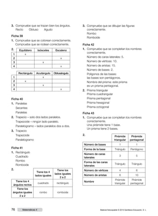 Material fotocopiable © 2015 Santillana Educación, S. L.76 Matemáticas 4
3.	 Compruebe que se trazan bien los ángulos.
	 Recto     Obtuso     Agudo
Ficha 39
1.	 Compruebe que se colorean correctamente.
	 Compruebe que se rodean correctamente.
2. Equilátero Isósceles Escaleno
1 x
2 x
3 x
4 x
Rectángulo Acutángulo Obtusángulo
1 x
2 x
3 x
4 x
Ficha 40
1.	 Paralelas
	 Secantes
	 Paralelas
2.	 Trapecio – solo dos lados paralelos.
	 Trapezoide – ningún lado paralelo.
	 Paralelogramo – lados paralelos dos a dos.
3.	 Trapecio
	 Trapezoide
	 Paralelogramo
Ficha 41
1.	 Rectángulo
	 Cuadrado
	 Rombo
	 Romboide
2.
Tiene los 4
lados iguales
Tiene los
lados iguales
2 a 2
Tiene los 4
ángulos rectos
cuadrado rectángulo
Tiene los
ángulos iguales
2 a 2
rombo romboide
3.	 Compruebe que se dibujan las figuras
correctamente.
	 Rombo      
	 Romboide
Ficha 42
1.	 Compruebe que se completan los nombres
correctamente.
	 Número de caras laterales: 5.
	 Número de vértices: 10.
	 Número de aristas: 15.
	 Número de bases: 2.
	 Polígonos de las bases:
las bases son pentágonos.
	 Nombre del prisma: este prisma
es un prisma pentagonal.
2.	 Prisma triangular
	 Prisma cuadrangular
	 Prisma pentagonal
	 Prisma hexagonal
	 Prisma octogonal
Ficha 43
1.	 Compruebe que se completan los nombres
correctamente.
	 Una pirámide tiene 1 base.
	 Un prisma tiene 2 bases.
2.	 Pirámide
triangular
Pirámide
pentagonal
Número de bases 1 1
Forma de la base Triángulo Pentágono
Número de caras
laterales
3 5
Forma de las caras
laterales
Triángulo Triángulo
Número de vértices 4 6
Número de aristas 6 10
Nombre
Pirámide
triangular
Pirámide
pentagonal
 