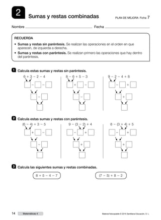 Material fotocopiable © 2015 Santillana Educación, S. L.14 Matemáticas 4
Nombre Fecha
2 PLAN DE MEJORA  Ficha 7Sumas y restas combinadas
RECUERDA
• Sumas y restas sin paréntesis. Se realizan las operaciones en el orden en que
aparecen, de izquierda a derecha.
• Sumas y restas con paréntesis. Se realizan primero las operaciones que hay dentro
del paréntesis.
1 	 Calcula estas sumas y restas sin paréntesis.
2 	 Calcula estas sumas y restas con paréntesis.
3 	 Calcula las siguientes sumas y restas combinadas.
8 1 5 2 4 2 7 (7 2 5) 1 8 2 2
6 1 3 2 2 2 4
2 2
2
F
F
F
F
F
F
8 2 6 1 5 2 3
1 2
2
F
F
F
F
F
F
9 2 2 2 4 1 8
2 1
1
F
F
F
F
F
F(6 2 4) 1 3 2 5
1 2
2
F
F
F
F
F
F
9 2 (3 2 2) 1 4
2 1
1
F
F
F
F
F
F
8 2 (3 1 4) 1 5
2 1
1
F
F
F
F
F
F
 