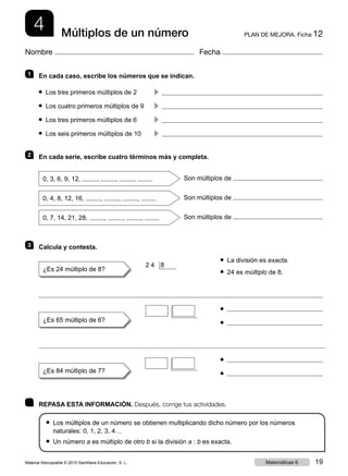 4 PLAN DE MEJORA. Ficha 12Múltiplos de un número
Nombre Fecha
	 REPASA ESTA INFORMACIÓN. Después, corrige tus actividades.
● Los múltiplos de un número se obtienen multiplicando dicho número por los números
naturales: 0, 1, 2, 3, 4…
● Un número a es múltiplo de otro b si la división a : b es exacta.
1 	 En cada caso, escribe los números que se indican.
● Los tres primeros múltiplos de 2	 c 
● Los cuatro primeros múltiplos de 9	 c 
● Los tres primeros múltiplos de 6	 c 
● Los seis primeros múltiplos de 10	 c 
2 	 En cada serie, escribe cuatro términos más y completa.
0, 3, 6, 9, 12, , , , Son múltiplos de
0, 4, 8, 12, 16, , , , Son múltiplos de
0, 7, 14, 21, 28, , , , Son múltiplos de
3 	 Calcula y contesta.
	 ● La división es exacta.
¿Es 24 múltiplo de 8? 	 ● 24 es múltiplo de 8.
	 ●
¿Es 65 múltiplo de 6? 	 ●
	 ●
¿Es 84 múltiplo de 7? 	 ●
2 4  8
Material fotocopiable © 2015 Santillana Educación, S. L. 19Matemáticas 6
 