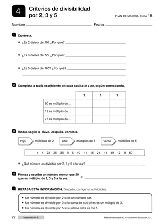 4 PLAN DE MEJORA. Ficha 15
Criterios de divisibilidad
por 2, 3 y 5
Nombre Fecha
1 	 Contesta.
● ¿Es 2 divisor de 10? ¿Por qué?
● ¿Es 3 divisor de 72? ¿Por qué?
● ¿Es 5 divisor de 165? ¿Por qué?
2 	 Completa la tabla escribiendo en cada casilla sí o no, según corresponda.
2 3 5
60 es múltiplo de…
12 es múltiplo de…
75 es múltiplo de…
3 	 Rodea según la clave. Después, contesta.
rojo múltiplos de 2     azul múltiplos de 3     verde múltiplos de 5
1 4 22 25 35 9 6 10 11 15 21 14 49 12 8 60
● ¿Qué número es divisible por 2, 3 y 5 a la vez? 
4 	Piensa y escribe un número menor que 50
que es múltiplo de 2, 3 y 5 a la vez. 
	 REPASA ESTA INFORMACIÓN. Después, corrige tus actividades.
● Un número es divisible por 2 si es un número par.
● Un número es divisible por 3 si la suma de sus cifras es un múltiplo de 3.
● Un número es divisible por 5 si su última cifra es 0 o 5.
c 
Material fotocopiable © 2015 Santillana Educación, S. L.22 Matemáticas 6
 