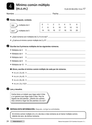 4 PLAN DE MEJORA. Ficha 17
Mínimo común múltiplo
(m.c.m.)
Nombre Fecha
	 REPASA ESTA INFORMACIÓN. Después, corrige tus actividades.
El mínimo común múltiplo (m.c.m.) de dos o más números es el menor múltiplo común,
distinto de cero, de dichos números.
1 	 Rodea. Después, contesta.
rojo múltiplos de 2
azul múltiplos de 5
● ¿Qué números son múltiplos de 2 y 5 a la vez?
● ¿Cuál es el mínimo común múltiplo de 2 y 5?
2 	 Escribe los 8 primeros múltiplos de los siguientes números.
● Múltiplos de 3	 c 
● Múltiplos de 4	 c 
● Múltiplos de 6	 c 
● Múltiplos de 9	 c 
● Múltiplos de 12	 c 
■  Ahora, escribe el mínimo común múltiplo de cada par de números.
● m.c.m. (3 y 6)	 c 
● m.c.m. (4 y 6)	 c 
● m.c.m. (6 y 9)	 c 
● m.c.m. (3 y 12)	c 
3 	 Lee y resuelve.
0	1	2	3	4	5	 6
7	8	9	10	11	12	13
14	15	16	17	18	19	 20
Carlos tiene un tulipán que riega cada 4 días
y un geranio que riega cada 5 días. Hoy ha
regado las dos plantas. ¿Dentro de cuántos
días volverá a regar las dos plantas a la vez?
Material fotocopiable © 2015 Santillana Educación, S. L.24 Matemáticas 6
 