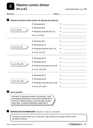 4 PLAN DE MEJORA. Ficha 18
Máximo común divisor
(m.c.d.)
Nombre Fecha
	 REPASA ESTA INFORMACIÓN. Después, corrige tus actividades.
El máximo común divisor (m.c.d.) de dos o más números es el mayor divisor común
de dichos números.
1 	 Calcula el máximo común divisor de cada par de números.
	 ● Divisores de 6	 c 
m.c.d. (6 y 9)	
	 ● Divisores de 9	 c 
	 ● Divisores comunes de 6 y 9	 c 
	 ● m.c.d. (6 y 9)	 c 
	 ● Divisores de 4	 c 
m.c.d. (4 y 10)	
	 ● Divisores de 10	 c 
	 ● Divisores comunes de 4 y 10	 c 
	 ● m.c.d. (4 y 10)	 c 
	 ● Divisores de 16	 c 
m.c.d. (16 y 20)	
	 ● Divisores de 20	 c 
	 ● Divisores comunes de 16 y 20	 c 
	 ● m.c.d. (16 y 20)	 c 
	 ● Divisores de 21	 c 
m.c.d. (21 y 49)	
	 ● Divisores de 49	 c 
	 ● Divisores comunes de 21 y 49	 c 
	 ● m.c.d. (21 y 49)	 c 
2 	 Lee y resuelve.
Leire tiene 16 lonchas de queso y 24 de jamón. Tiene
que preparar sándwiches con la misma cantidad de de
lonchas, la máxima posible, y del mismo tipo, sin que
sobre nada. ¿Cuántos sándwiches puede hacer?
Material fotocopiable © 2015 Santillana Educación, S. L. 25Matemáticas 6
 