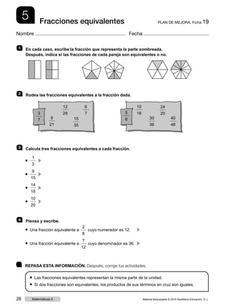 5 PLAN DE MEJORA. Ficha 19Fracciones equivalentes
Nombre Fecha
	 REPASA ESTA INFORMACIÓN. Después, corrige tus actividades.
● Las fracciones equivalentes representan la misma parte de la unidad.
● Si dos fracciones son equivalentes, los productos de sus términos en cruz son iguales.
1   	En cada caso, escribe la fracción que representa la parte sombreada.
Después, indica si las fracciones de cada pareja son equivalentes o no.
2 	 Rodea las fracciones equivalentes a la fracción dada.
3 	 Calcula tres fracciones equivalentes a cada fracción.
● 
1
3
  c 
● 
9
15
  c 
● 
14
18
  c 
● 
10
20
  c 
4 	 Piensa y escribe.
● Una fracción equivalente a
2
8
cuyo numerador es 12.	 c 
● Una fracción equivalente a
7
12
cuyo denominador es 36.	 c 
3
7
5
6
6
7
9
21
30
36
10
18
40
48
24
20
12
28
15
35
Material fotocopiable © 2015 Santillana Educación, S. L.26 Matemáticas 6
 