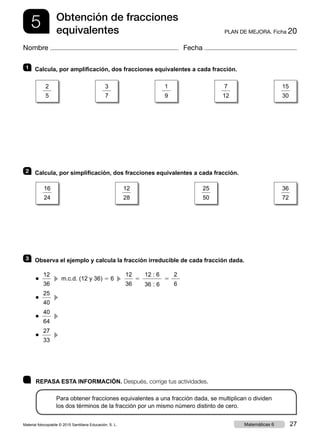 5 PLAN DE MEJORA. Ficha 20
Obtención de fracciones
equivalentes
Nombre Fecha
	 REPASA ESTA INFORMACIÓN. Después, corrige tus actividades.
Para obtener fracciones equivalentes a una fracción dada, se multiplican o dividen
los dos términos de la fracción por un mismo número distinto de cero.
1 	 Calcula, por amplificación, dos fracciones equivalentes a cada fracción.
2 	 Calcula, por simplificación, dos fracciones equivalentes a cada fracción.
3 	 Observa el ejemplo y calcula la fracción irreducible de cada fracción dada.
● 
12
36
  c  m.c.d. (12 y 36) 5 6  c 
12
36
5
12 : 6
36 : 6
5
2
6
● 
25
40
  c 
● 
40
64
  c 
● 
27
33
  c 
2
5
16
24
3
7
12
28
1
9
25
50
7
12
36
72
15
30
Material fotocopiable © 2015 Santillana Educación, S. L. 27Matemáticas 6
 