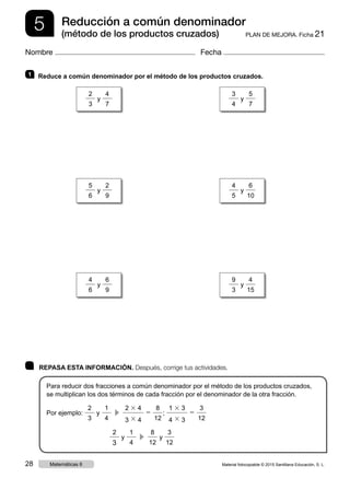 5 PLAN DE MEJORA. Ficha 21
Reducción a común denominador
(método de los productos cruzados)
Nombre Fecha
	 REPASA ESTA INFORMACIÓN. Después, corrige tus actividades.
Para reducir dos fracciones a común denominador por el método de los productos cruzados,
se multiplican los dos términos de cada fracción por el denominador de la otra fracción.
Por ejemplo:
2
3
y
1
4
  c 
2 3 4
3 3 4
5
8
12
;
1 3 3
4 3 3
5
3
12
2
3
y
1
4
  c 
8
12
y
3
12
1 	 Reduce a común denominador por el método de los productos cruzados.
2
3
y
4
7
3
4
y
5
7
4
6
y
6
9
9
3
y
4
15
5
6
y
2
9
4
5
y
6
10
Material fotocopiable © 2015 Santillana Educación, S. L.28 Matemáticas 6
 