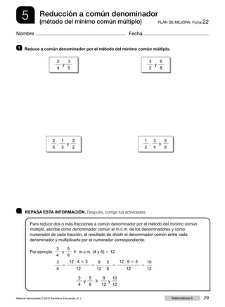 5 PLAN DE MEJORA. Ficha 22
Reducción a común denominador
(método del mínimo común múltiplo)
Nombre Fecha
	 REPASA ESTA INFORMACIÓN. Después, corrige tus actividades.
Para reducir dos o más fracciones a común denominador por el método del mínimo común
múltiplo, escribe como denominador común el m.c.m. de los denominadores y como
numerador de cada fracción, el resultado de dividir el denominador común entre cada
denominador y multiplicarlo por el numerador correspondiente.
Por ejemplo:
3
4
y
5
6
  c  m.c.m. (4 y 6) 5 12
	
3
4
5
12 : 4 3 3
12
5
9
12
;
5
6
5
12 : 6 3 5
12
5
10
12
3
4
y
5
6
  c 
9
12
y
10
12
1 	 Reduce a común denominador por el método del mínimo común múltiplo.
2
4
y
3
5
3
2
y
6
8
2
5
,
1
3
y
3
2
1
2
,
3
4
y
5
6
Material fotocopiable © 2015 Santillana Educación, S. L. 29Matemáticas 6
 