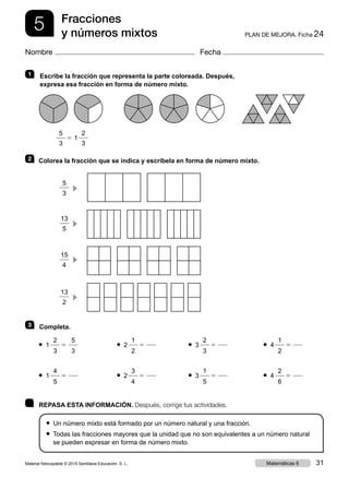 5 PLAN DE MEJORA. Ficha 24
Fracciones
y números mixtos
Nombre Fecha
	 REPASA ESTA INFORMACIÓN. Después, corrige tus actividades.
● Un número mixto está formado por un número natural y una fracción.
● Todas las fracciones mayores que la unidad que no son equivalentes a un número natural
se pueden expresar en forma de número mixto.
1 	Escribe la fracción que representa la parte coloreada. Después,
expresa esa fracción en forma de número mixto.
	
2
3
1
5
3
5 		
2 	 Colorea la fracción que se indica y escríbela en forma de número mixto.
	
5
3
c 	
	
13
5
c
	
	
15
4
c
	
	
13
2
c 	
3 	 Completa.
2
3
5● 1
5
3 	
1
2
5● 2
	
2
3
5● 3
	
1
2
5● 4
4
5
5● 1
	
3
4
5● 2
	
1
5
5● 3
	
2
6
5● 4
Material fotocopiable © 2015 Santillana Educación, S. L. 31Matemáticas 6
 