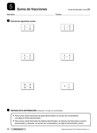 5 PLAN DE MEJORA. Ficha 25Suma de fracciones
Nombre Fecha
	 REPASA ESTA INFORMACIÓN. Después, corrige tus actividades.
● Para sumar varias fracciones de igual denominador, se suman los numeradores
y se deja el mismo denominador.
● Para sumar varias fracciones de distinto denominador, se reducen las fracciones a común
denominador y, después, se suman los numeradores y se deja el denominador común.
1 	 Calcula las siguientes sumas.
2
3
1
7
12
1
4
1
8
4
12
16
1
14
16
4 1
1
3
4
5
1
5
6
4
7
1
6
7
Material fotocopiable © 2015 Santillana Educación, S. L.32 Matemáticas 6
 