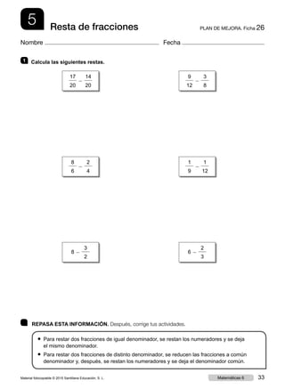 5 PLAN DE MEJORA. Ficha 26Resta de fracciones
Nombre Fecha
	 REPASA ESTA INFORMACIÓN. Después, corrige tus actividades.
● Para restar dos fracciones de igual denominador, se restan los numeradores y se deja
el mismo denominador.
● Para restar dos fracciones de distinto denominador, se reducen las fracciones a común
denominador y, después, se restan los numeradores y se deja el denominador común.
1 	 Calcula las siguientes restas.
17
20
2
14
20
9
12
2
3
8
8 2
3
2
6 2
2
3
8
6
2
2
4
1
9
2
1
12
Material fotocopiable © 2015 Santillana Educación, S. L. 33Matemáticas 6
 