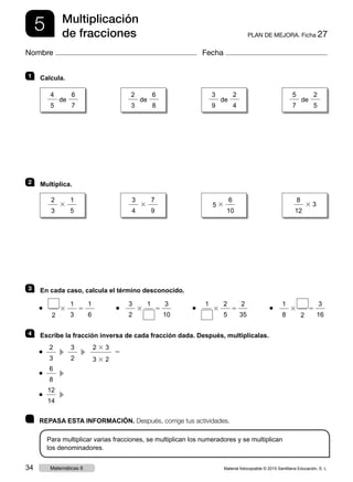 5 PLAN DE MEJORA. Ficha 27
Multiplicación
de fracciones
Nombre Fecha
	 REPASA ESTA INFORMACIÓN. Después, corrige tus actividades.
Para multiplicar varias fracciones, se multiplican los numeradores y se multiplican
los denominadores.
1 	Calcula.
2 	Multiplica.
3 	 En cada caso, calcula el término desconocido.
2
3 5●
1
3
1
6 	
3
2
3 5●
3
10
1
	
1
3 5●
2
5
2
35 	
1
8
3 5●
2
3
16
4 	 Escribe la fracción inversa de cada fracción dada. Después, multiplícalas.
● 
2
3
  c 
3
2
  c 
2 3 3
3 3 2
5
● 
6
8
  c 
● 
12
14
  c 
4
5
de
6
7
2
3
3
1
5
3
4
3
7
9
5 3
6
10
8
12
3 3
2
3
de
6
8
3
9
de
2
4
5
7
de
2
5
Material fotocopiable © 2015 Santillana Educación, S. L.34 Matemáticas 6
 